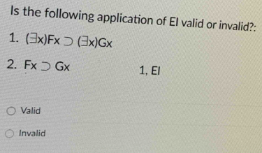 Is the following application of EI valid or invalid?:
1. (exists x)Fxsupset (exists x)Gx
2. Fxsupset Gx 1, El
Valid
Invalid