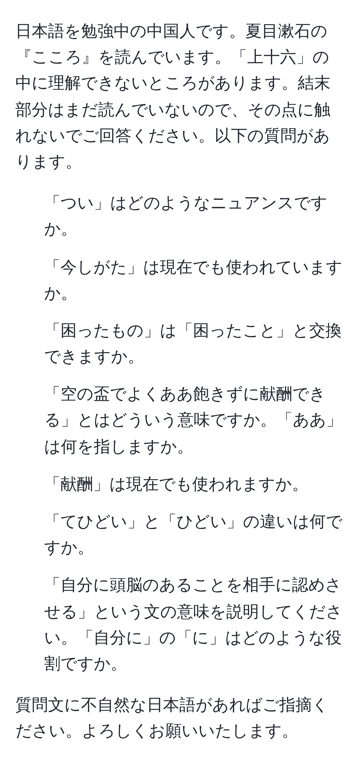 日本語を勉強中の中国人です。夏目漱石の『こころ』を読んでいます。「上十六」の中に理解できないところがあります。結末部分はまだ読んでいないので、その点に触れないでご回答ください。以下の質問があります。   
1. 「つい」はどのようなニュアンスですか。    
2. 「今しがた」は現在でも使われていますか。    
3. 「困ったもの」は「困ったこと」と交換できますか。    
4. 「空の盃でよくああ飽きずに献酬できる」とはどういう意味ですか。「ああ」は何を指しますか。    
5. 「献酬」は現在でも使われますか。    
6. 「てひどい」と「ひどい」の違いは何ですか。    
7. 「自分に頭脳のあることを相手に認めさせる」という文の意味を説明してください。「自分に」の「に」はどのような役割ですか。    

質問文に不自然な日本語があればご指摘ください。よろしくお願いいたします。