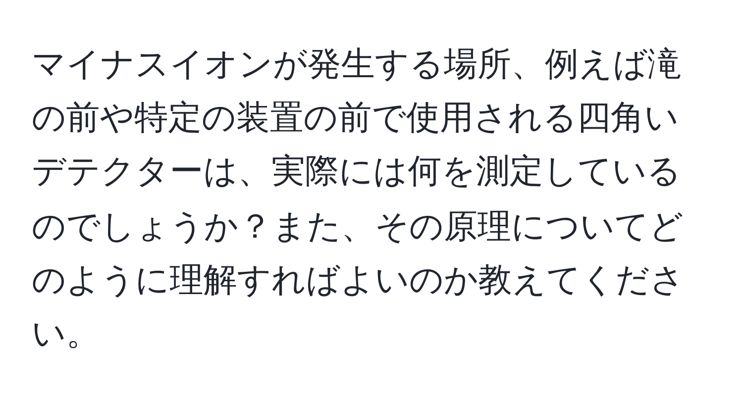 マイナスイオンが発生する場所、例えば滝の前や特定の装置の前で使用される四角いデテクターは、実際には何を測定しているのでしょうか？また、その原理についてどのように理解すればよいのか教えてください。