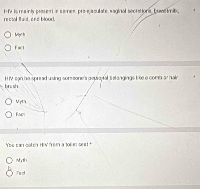 HIV is mainly present in semen, pre-ejaculate, vaginal secretions, breastmilk,
rectal fluid, and blood.
Myth
Fact
HIV can be spread using someone's personal belongings like a comb or hair
brush
Myth
Fact
4
You can catch HIV from a toilet seat *
Myth
Fact