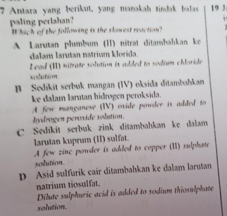 Antara yang berikut, yang manakah tindak balas 19 3.
paling perlahan?
r
I hich of the following is the slowest reaction?
A Larutan plumbum (II) niträt ditambähkan ke
dalam larutan natrium klorida.
Lead (II) nitrate solution is added to sodium chloride
solution
B Sedikit serbuk mangán (IV) oksida ditambahkan
ke dalam larutan hidrogen peroksida.
A few manganese (IV) oxide powder is added to
Hydrogen peroxide solution.
C Sedikit serbuk zink ditambahkan ke dalam
larutan kuprum (11) sulfat.
A few zinc powder is added to copper (I) sulphate
solution.
D Asid sulfurik cair ditambahkan ke dalam larutan
natrium tiosulfat.
Dilute sulphuric acid is added to sodium thiosulphate
solution.