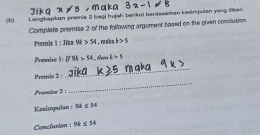 Lengkapkan premis 2 bagi hujah berikut berdasarkan kesimpulan yang diberi. 
Complete premise 2 of the following argument based on the given conclusion. 
Premis 1 : Jika 9k>54 , maka k>5
Premise 1:If9k>54 , then k>5
Premis 2 : 
_ 
Premise 2 : 
_ 
Kesimpulan : 9k≤ 54
Conclusion : 9k≤ 54