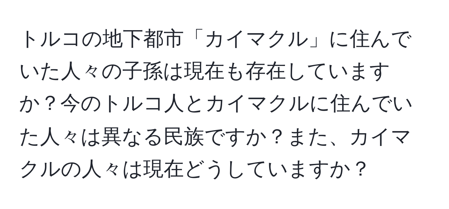 トルコの地下都市「カイマクル」に住んでいた人々の子孫は現在も存在していますか？今のトルコ人とカイマクルに住んでいた人々は異なる民族ですか？また、カイマクルの人々は現在どうしていますか？
