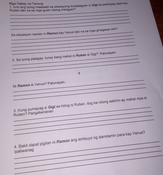 Mga Gabay na Tanong: 
1. Ano ang iyong masasabi sa sitwasyong kinalalagyan ni Gigi sa pakikipag-date kay 
_ 
Ruben lalo na sa mga gusto nitong mangyari? 
_ 
_ 
_ 
_ 
Sa sitwasyon naman ni Ramon kay Venus lalo na sa mga ginagawa nito? 
_ 
_ 
_ 
_ 
_ 
2. Sa iyong palagay, tunay bang mahal ni Ruben si Gigi? Patunayan. 
8 
_ 
_ 
Ni Ramon si Venus? Patunayan. 
_ 
3. Kung pumayag si Gigi sa hiling ni Ruben, ibig ba nitong sabihin ay mahal niya si 
_ 
Ruben? Pangatwiranan 
_ 
_ 
_ 
4. Bakit dapat pigilan ni Ramon ang simbuyo ng damdamin para kay Venus? 
_ 
Ipaliwanag.