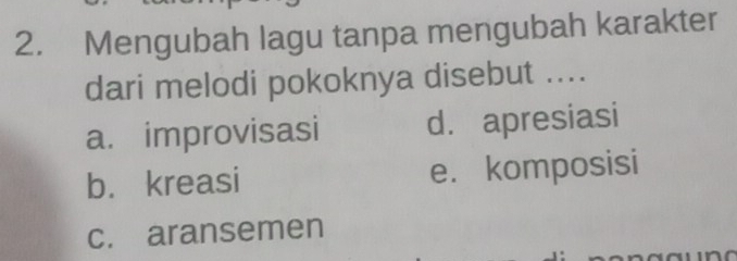 Mengubah lagu tanpa mengubah karakter
dari melodi pokoknya disebut ....
a. improvisasi d. apresiasi
b. kreasi e. komposisi
c. aransemen