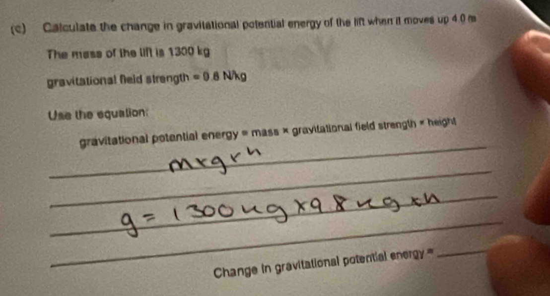 Calculate the change in gravitational potential energy of the lift when it moves up 4.0 m
The mass of the lift is 1300 kg
gravitational Neid strength =0 B N/kg
Use the equation: 
_ 
gravitational potential energy = mass × gravitational field strength « height 
_ 
_ 
_ 
_ 
_ 
_ 
_ 
Change in gravitational potential energ == 
_