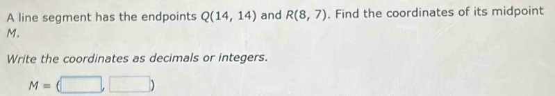 A line segment has the endpoints Q(14,14) and R(8,7). Find the coordinates of its midpoint
M. 
Write the coordinates as decimals or integers.
M=(□ ,□ )