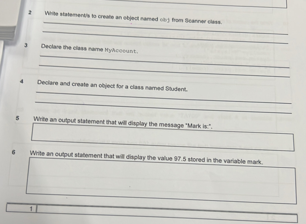 Write statement/s to create an object named ob- from Scanner class. 
_ 
_ 
3 Declare the class name MyAccount. 
_ 
_ 
4 Declare and create an object for a class named Student. 
_ 
5 Write an output statement that will display the message "Mark is:". 
6 Write an output statement that will display the value 97.5 stored in the variable mark. 
1