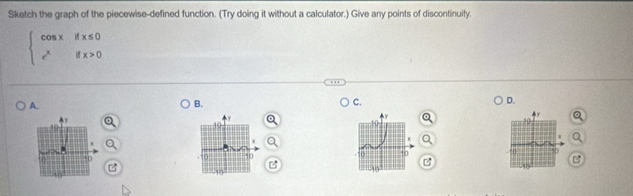 Sketch the graph of the piecewise-defined function. (Try doing it without a calculator.) Give any points of discontinuity.
beginarrayl cos xifx≤ 0 e^xifx>0endarray.
A. 
B. 
C. 
D.
Y
0 50