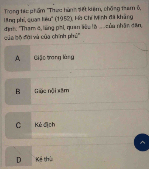 Trong tác phẩm "Thực hành tiết kiệm, chống tham ô,
lãng phí, quan liêu" (1952), Hồ Chí Minh đã khẳng
định: "Tham ô, lãng phí, quan liêu là .....của nhân dân,
của bộ đội và của chính phủ''
A Giặc trong lòng
B Giặc nội xâm
C Kẻ địch
D Kẻ thù