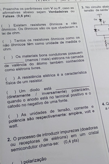 Preencha os parênteses com V ou F, caso as 3. No circuito abai: 
afirmativas abaixo sejam Verdadeiras ou tensão de saída 
Falsas. (0,6 pts) 
 ) Existem resistores ôhmicos e não 
ôhmicos. Os ôhmicos são os que obedecem a 
lei de ohm. 
 ) Tantos os resistores ôhmicos como os 
não ôhmicos têm como unidade de medida o
ohm. 
 ) Os materiais bons condutores possuem 
(menos / mais) elétrons na camada 
_de valência do átomo também conhecidos 
como elétrons livres. 
 ) A resistência elétrica é a característica 
física de um resistor. 
 ) Um diodo está 
_ 
(diretamente / inversamente) polarizado, 
quando o anodo está no terminal positivo e o 
catodo no negativo de uma fonte. 
4. Q 
 ) As unidades de tensão, corrente e 
potência são respectivamente: ampère, volt e a 
watt. 
2. O processo de introduzir impurezas (doadoras 
ou receptoras de elétrons) em um cristall 
semicondutor chama-se: (0,4 pts) 
) polarização