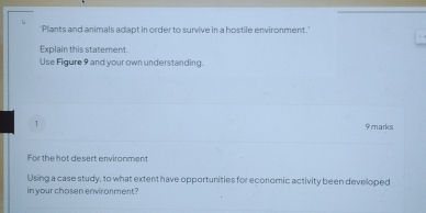 'Plants and animals adapt in order to survive in a hostile environment.' 
Explain this statement. 
Use Figure 9 and your own understanding. 
1 
9marks 
For the hat desert enviranment 
Using a case study, to what extent have opportunities for economic activity been developed 
in your chosen environment?