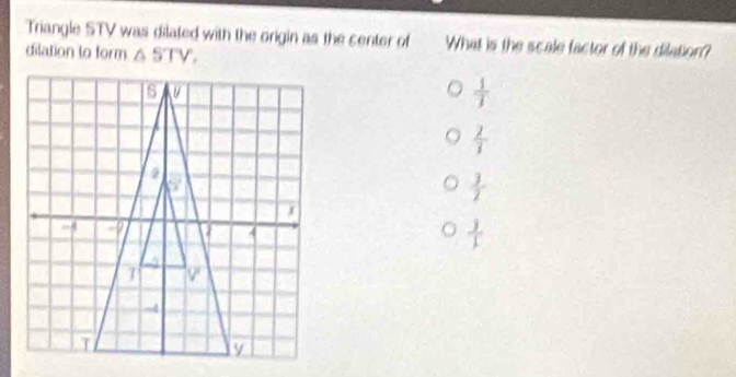 Triangle STV was dilated with the origin as the center of What is the scale factor of the dilation?
dilation to form △ STV,
 1/1 
 2/3 
 3/2 
 3/1 