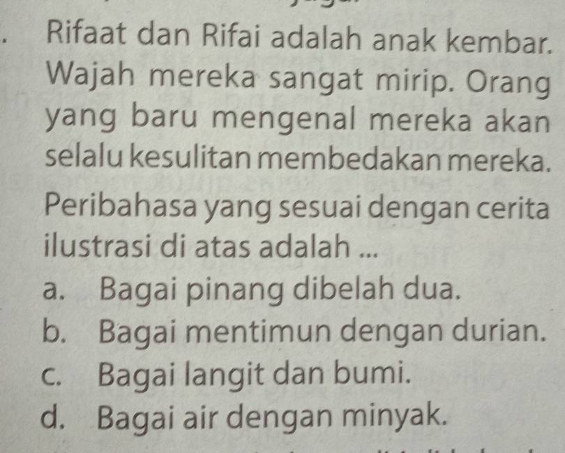 Rifaat dan Rifai adalah anak kembar.
Wajah mereka sangat mirip. Orang
yang baru mengenal mereka akan
selalu kesulitan membedakan mereka.
Peribahasa yang sesuai dengan cerita
ilustrasi di atas adalah ...
a. Bagai pinang dibelah dua.
b. Bagai mentimun dengan durian.
c. Bagai langit dan bumi.
d. Bagai air dengan minyak.