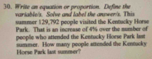 Write an equation or proportion. Define the 
variable/s. Solve and label the answer/s. This 
summer 129,792 people visited the Kentucky Horse 
Park. That is an increase of 4% over the number of 
people who attended the Kentucky Horse Park last 
summer. How many people attended the Kentucky 
Horse Park last summer?