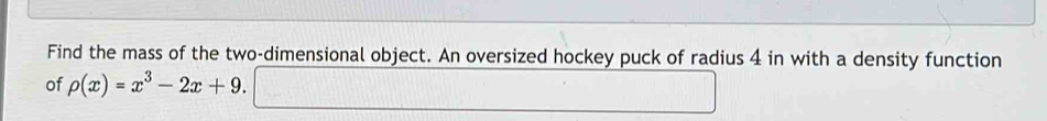 Find the mass of the two-dimensional object. An oversized hockey puck of radius 4 in with a density function 
of rho (x)=x^3-2x+9. 
...