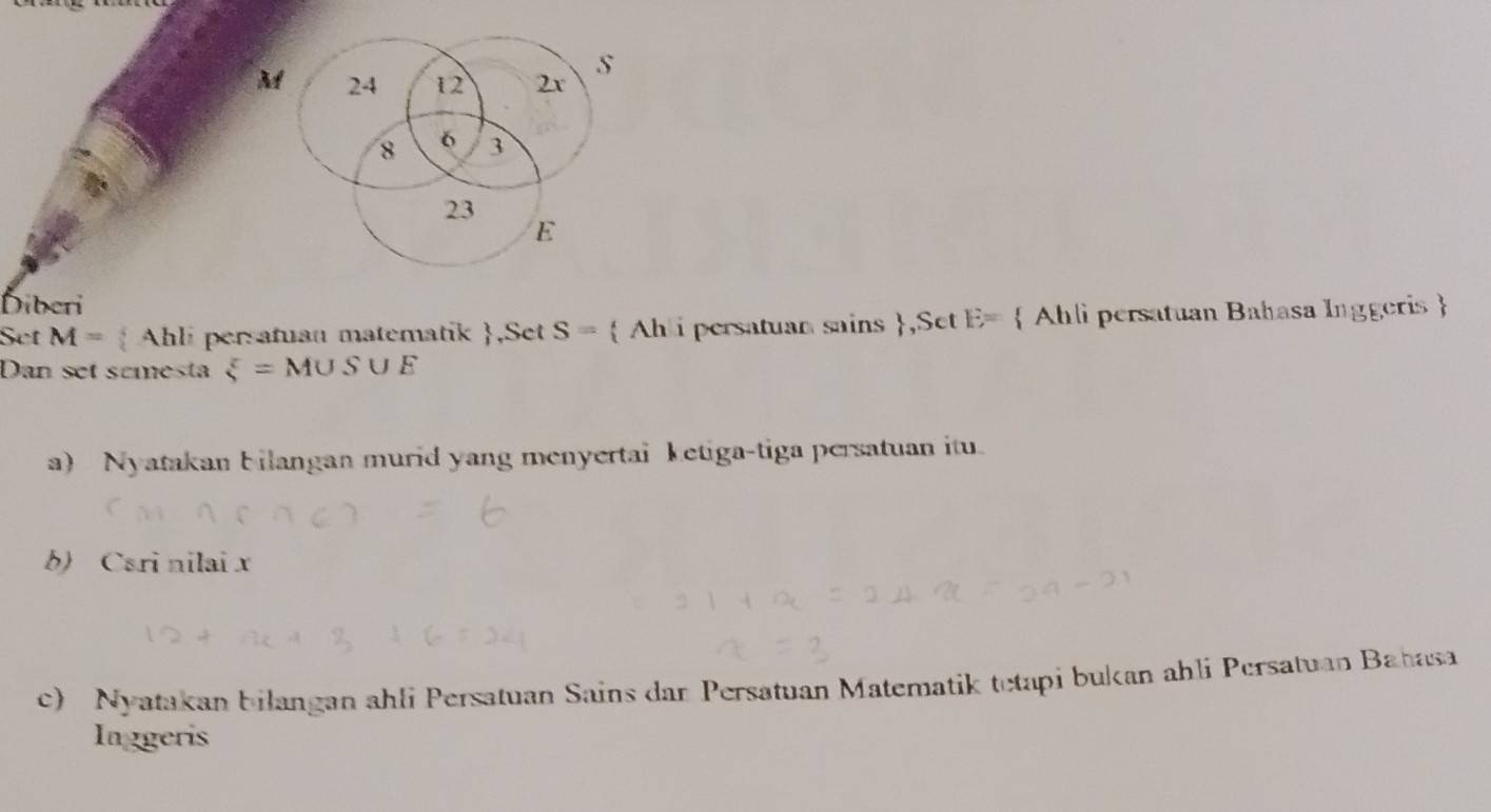 M 24 12 2x s
8 6 3
23
E
Diberi 
Set M=  Ahli persatuan matematik ,Set S=  Ahli persatuan sains ,Set E=  Ahli persatuan Bahasa Inggeris  
Dan set scmesta xi =M∪ S∪ E
a) Nyatakan bilangan murid yang menyertai ketiga-tiga persatuan itu. 
b) Csri nilai x
c) Nyatakan bilangan ahli Persatuan Sains dar Persatuan Matematik tetapi bukan ahli Persatuan Bahasa 
Inggeris