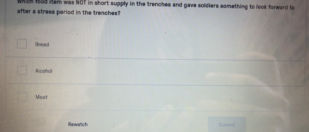 Which food item was NOT in short supply in the trenches and gave soldiers something to look forward to
after a stress period in the trenches?
Bread
Alcohol
Meat
Rewatch Submit