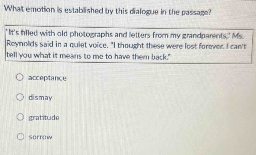 What emotion is established by this dialogue in the passage?
"It's filled with old photographs and letters from my grandparents," Ms.
Reynolds said in a quiet voice. "I thought these were lost forever. I can't
tell you what it means to me to have them back."
acceptance
dismay
gratitude
sorrow