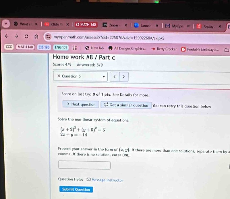 What's (366) Pl 5 MATH 140 Zoom Launch M MyOpe Replay X
C myopenmath.com/assess2/?cid =225076&aid=15902260#/skip/5
CCC MATH 140 CIS 120 ENG 101 □ □ a o New Tab All Designs,Graphics... Betty Crocker Printable birthday it...
Home work #8 / Part c
Score: 4/9 Answered: 5/9
× Question 5 <
Score on last try: 0 of 1 pts. See Details for more.
Next question Get a similar question You can retry this question below
Solve the non-linear system of equations.
 (x+2)^2+(y+5)^2=5
2x+y=-14
Present your answer in the form of (x,y). If there are more than one solutions, separate them by a
comma. If there is no solution, enter DNE.
Question Help: Message instructor
Submit Question