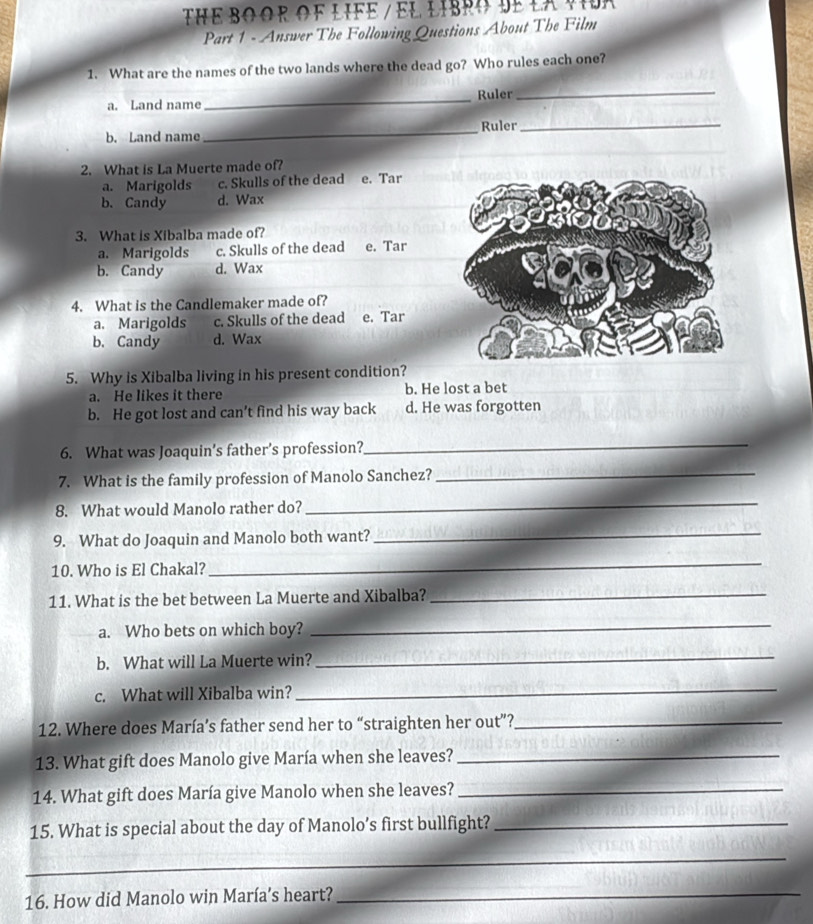 THe BO oR OF LIFe / El libro dE LA vior 
Part 1 - Answer The Following Questions About The Film
1. What are the names of the two lands where the dead go? Who rules each one?
Ruler_
a. Land name
_
Ruler_
b. Land name
_
2. What is La Muerte made of?
a. Marigolds c. Skulls of the dead e. Tar
b. Candy d. Wax
3. What is Xibalba made of?
a. Marigolds c. Skulls of the dead e. Tar
b. Candy d. Wax
4. What is the Candlemaker made of?
a. Marigolds c. Skulls of the dead e. Tar
b. Candy d. Wax
5. Why is Xibalba living in his present condition?
a. He likes it there b. He lost a bet
b. He got lost and can’t find his way back d. He was forgotten
6. What was Joaquin’s father’s profession?
_
7. What is the family profession of Manolo Sanchez?_
8. What would Manolo rather do?
_
9. What do Joaquin and Manolo both want?_
10. Who is El Chakal?
_
11. What is the bet between La Muerte and Xibalba?_
a. Who bets on which boy?
_
b. What will La Muerte win?_
c. What will Xibalba win?_
12. Where does María’s father send her to “straighten her out”?_
13. What gift does Manolo give María when she leaves?_
14. What gift does María give Manolo when she leaves?_
15. What is special about the day of Manolo’s first bullfight?_
_
16. How did Manolo win María's heart?_