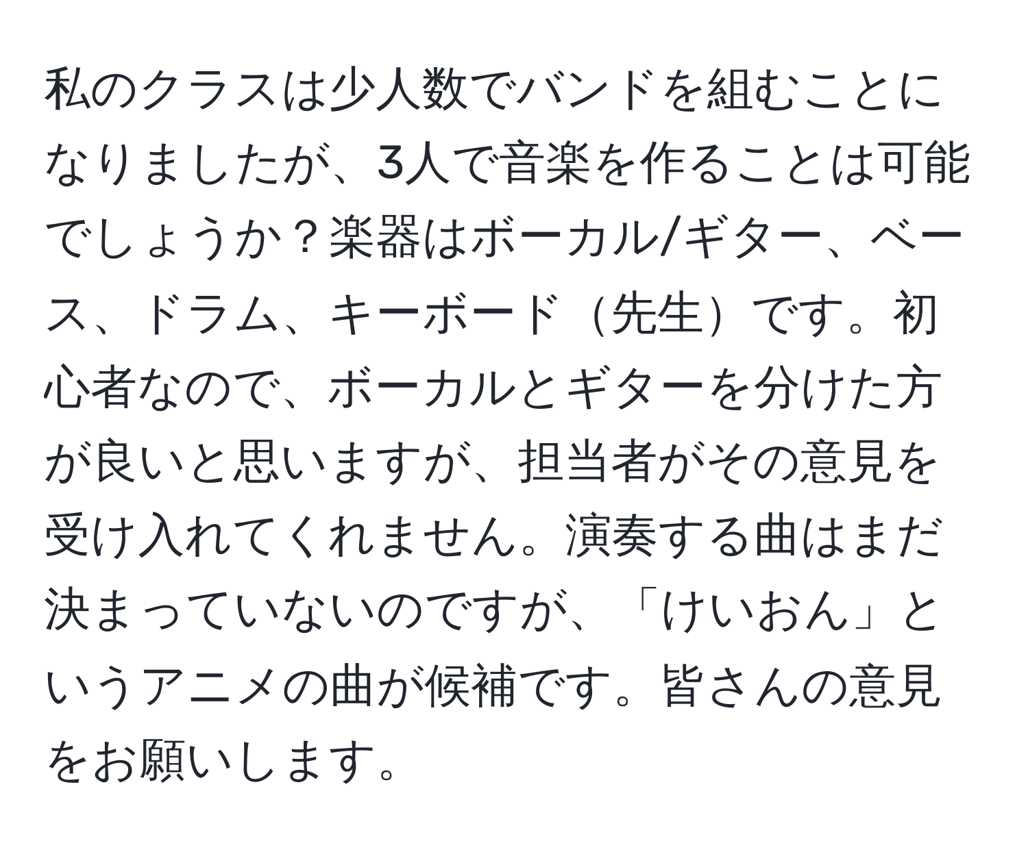 私のクラスは少人数でバンドを組むことになりましたが、3人で音楽を作ることは可能でしょうか？楽器はボーカル/ギター、ベース、ドラム、キーボード先生です。初心者なので、ボーカルとギターを分けた方が良いと思いますが、担当者がその意見を受け入れてくれません。演奏する曲はまだ決まっていないのですが、「けいおん」というアニメの曲が候補です。皆さんの意見をお願いします。