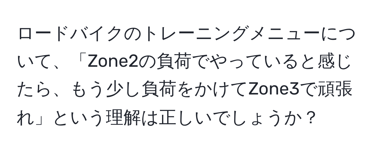 ロードバイクのトレーニングメニューについて、「Zone2の負荷でやっていると感じたら、もう少し負荷をかけてZone3で頑張れ」という理解は正しいでしょうか？