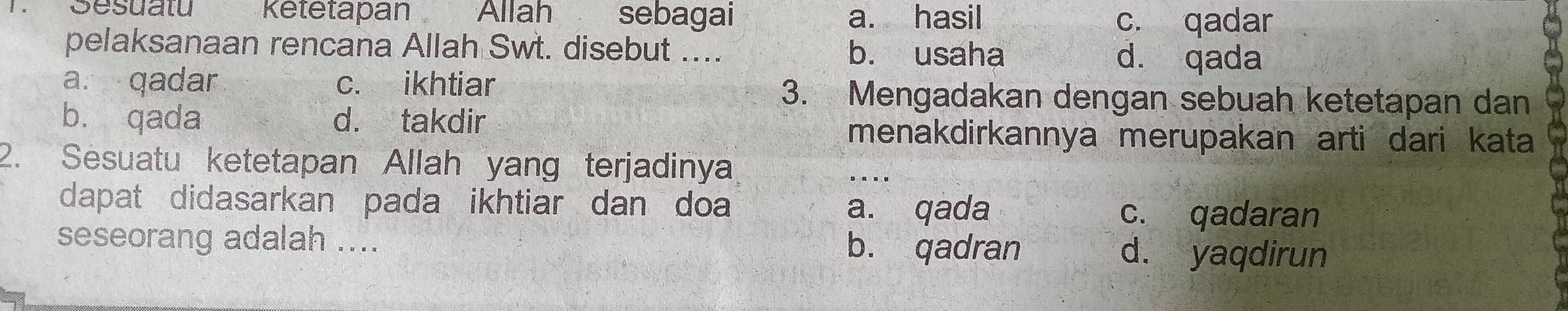 Sesuatu Ketetapan Allah sebagai a. hasil c. qadar
pelaksanaan rencana Allah Swt. disebut .... b. usaha d. qada
a. qadar c. ikhtiar 3. Mengadakan dengan sebuah ketetapan dan
b. qada d. takdir
menakdirkannya merupakan arti dari kata
2. Sesuatu ketetapan Allah yang terjadinya
_
dapat didasarkan pada ikhtiar dan doa a. qada
c. qadaran
seseorang adalah .... b. qadran d. yaqdirun