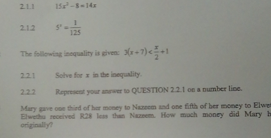 15x^2-8=14x
2.1.2 5^2= 1/125 
The following inequality is given: 3(x+7)
2.21 Solve for x in the inequality. 
2.2.2 Represent your answer to QUESTION 2.2.1 on a number line. 
Mary gave one third of her money to Nazeem and one fifth of her money to Elwe 
Elwethu received R28 less than Nazeem. How much money did Mary h 
originally?