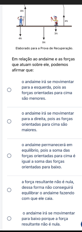 Elaborado para a Prova de Recuperação.
Em relação ao andaime e as forças
que atuam sobre ele, podemos
afirmar que:
o andaime irá se movimentar
para a esquerda, pois as
forças orientadas para cima
são menores.
o andaime irá se movimentar
para a direita, pois as forças
orientadas para cima são
maiores.
o andaime permanecerá em
equilíbrio, pois a soma das
forças orientadas para cima é
igual a soma das forças
orientadas para baixo.
a força resultante não é nula,
dessa forma não conseguirá
equilibrar o andaime fazendo
com que ele caia.
o andaime irá se movimentar
para baixo porque a força
resultante não é nula.