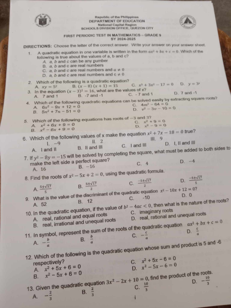 Republic of the Philippines
DEPARTMENT OF EDUCATION
National Capital Region
SCHOOLS DIVISION OFFICE, QUEZON CITY
FIRST PERIODIC TEST IN MATHEMATICS - GRADE 9
SY 2024-2025
DIRECTIONS: Choose the letter of the correct answer. Write your answer on your answer sheet.
1. A quadratic equation in one variable is written in the form ax^2+bx+c=0. Which of the
following is true about the values of a, b and c?
A. a, b and c can be any pumber
B. a, b and c are real numbers
C. a, b and c are real numbers and a!= 0
D. a, b and c are real numbers and c!= 0
2. Which of the following is a quadratic equation?
A. xy=5^2 B. (x-8)(x+1)=15 C. x^3+3x^2-17=0 D. y=3^x
3. In the equation (x-3)^2=16 , what are the values of x? D. 7 and -1
A. 7 and 1 B. -7 and -1 C. - 7 and 1
4. Which of the following quadratic equations can be solved easily by extracting square roots?
A. 6x^2-9x+12=0
C. 4m^2-64=0
B. 5n^2+7n-51=0
D. v^2-3v-10=0
5. Which of the following equations has roots of -3 and 3?
C. x^2+9=0
A. x^2+6x+9=0 x^2-9=0
D.
B. x^2-6x+9=0
6. Which of the following values of x make the equation x^2+7x-18=0 true?
1. -9 11、 2 III、9
A. I and II B. Ⅱ and ⅢII C. I and ⅢII D. I, II and III
7. If y^2-8y=-15 will be solved by completing the square, what must be added to both sides to
make the left side a perfect square? C. 4 D. -4
A. 16 B. -16
8. Find the roots of x^2-5x+2=0 , using the quadratic formula.
A.  5± sqrt(17)/5  B.  5± sqrt(17)/2  C.  (-5± sqrt(17))/2  D.  (-5± sqrt(17))/5 
9. What is the value of the discriminant of the quadratic equation x^2-10x+12=0 ?
A. 52 B. 12 C. -10 D. 0
10. In the quadratic equation, if the value of b^2-4ac<0</tex> , then what is the nature of the roots?
A. real, rational and equal roots C. imaginary roots
B. real, irrational and unequal roots D. real, rational and unequal roots
11. In symbol, represent the sum of the roots of the quadratic equation ax^2+bx+c=0
D.
C.
A. - b/a  B.  b/a  - c/a   c/a 
12. Which of the following is the quadratic equation whose sum and product is 5 and -6
respectively? C. x^2+5x-6=0
A. x^2+5x+6=0
B. x^2-5x+6=0 D. x^2-5x-6=0
13. Given the quadratic equation 3x^2-2x+10=0 , find the product of the roots.
A. - 2/3  B.  2/3  C.  10/3  D. - 10/3 