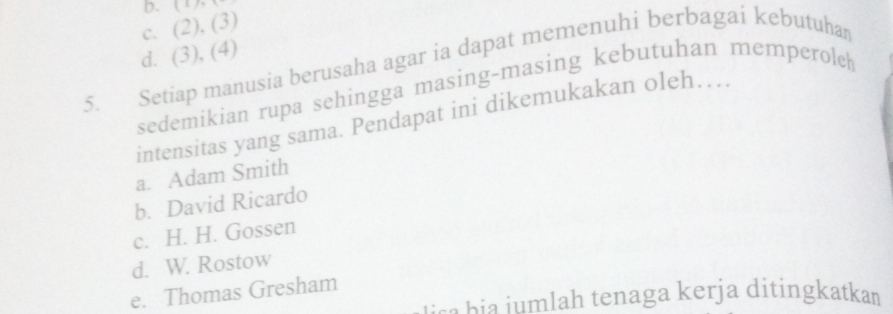 b.
c. (2), (3)
d. (3), (4)
5. Setiap manusia berusaha agar ia dapat memenuhi berbagai kebutuhan
sedemikian rupa sehingga masing-masing kebutuhan memperoleh
intensitas yang sama. Pendapat ini dikemukakan oleh…..
a. Adam Smith
b. David Ricardo
c. H. H. Gossen
d. W. Rostow
e. Thomas Gresham
u a h i i m lah tenaga kerja ditingkatkan