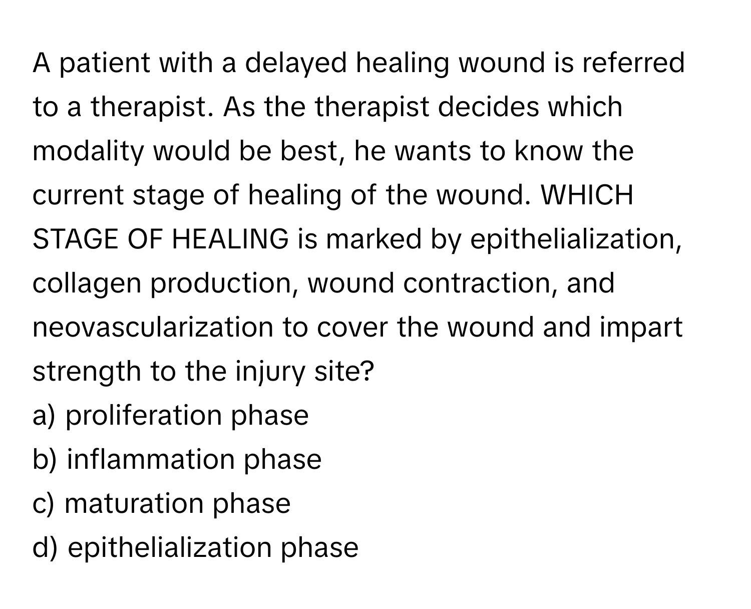 A patient with a delayed healing wound is referred to a therapist. As the therapist decides which modality would be best, he wants to know the current stage of healing of the wound. WHICH STAGE OF HEALING is marked by epithelialization, collagen production, wound contraction, and neovascularization to cover the wound and impart strength to the injury site?

a) proliferation phase
b) inflammation phase
c) maturation phase
d) epithelialization phase