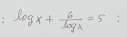 log x+ 6/log x =5