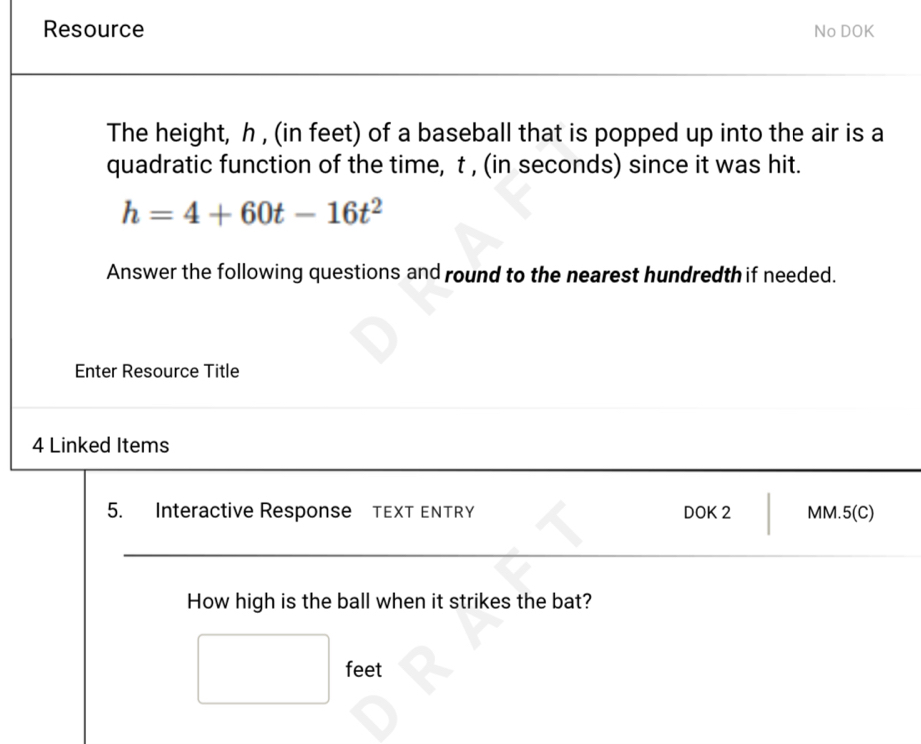 Resource No DOK 
The height, h , (in feet) of a baseball that is popped up into the air is a 
quadratic function of the time, t , (in seconds) since it was hit.
h=4+60t-16t^2
Answer the following questions and round to the nearest hundredth if needed. 
Enter Resource Title 
4 Linked Items 
5. Interactive Response TEXT ENTRY DOK 2 MM. 5(C) 
How high is the ball when it strikes the bat?
feet