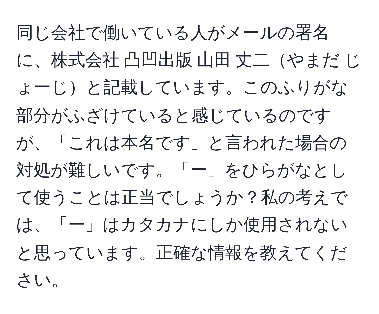 同じ会社で働いている人がメールの署名に、株式会社 凸凹出版 山田 丈二やまだ じょーじと記載しています。このふりがな部分がふざけていると感じているのですが、「これは本名です」と言われた場合の対処が難しいです。「ー」をひらがなとして使うことは正当でしょうか？私の考えでは、「ー」はカタカナにしか使用されないと思っています。正確な情報を教えてください。