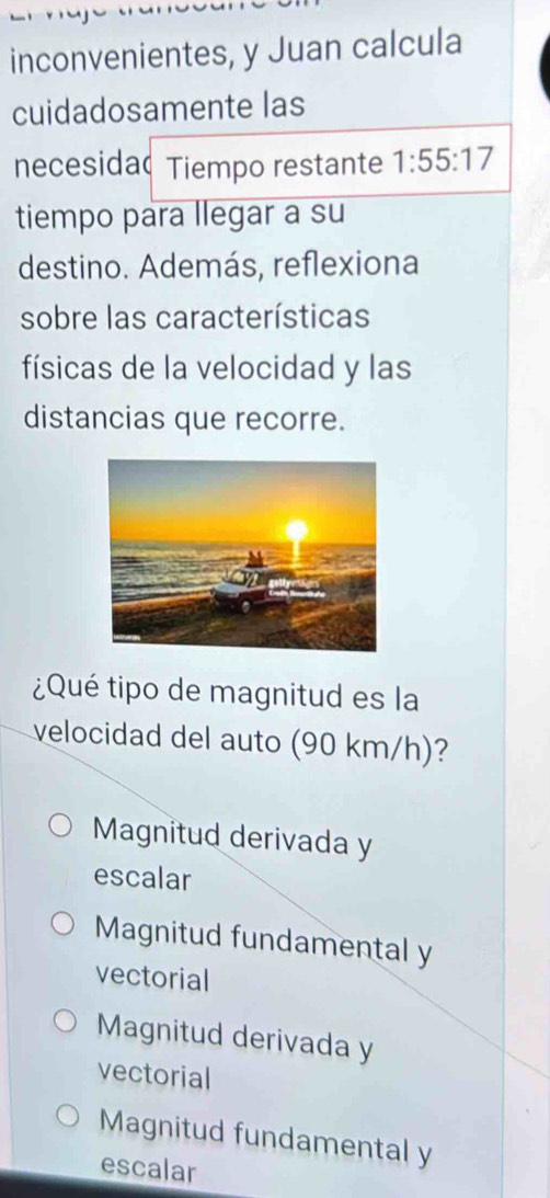 inconvenientes, y Juan calcula
cuidadosamente las
necesidad Tiempo restante 1:55:17
tiempo para llegar a su
destino. Además, reflexiona
sobre las características
físicas de la velocidad y las
distancias que recorre.
¿Qué tipo de magnitud es la
velocidad del auto (90 km/h)?
Magnitud derivada y
escalar
Magnitud fundamental y
vectorial
Magnitud derivada y
vectorial
Magnitud fundamental y
escalar