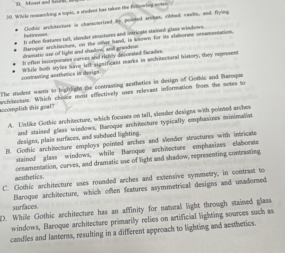 Monet and Seurat, desp
30. While researching a topic, a student has taken the following notes:
Gothic architecture is characterized by pointed arches, ribbed vaults, and flying
It often features tall, slender structures and intricate stained glass windows.
buttresses.
Baroque architecture, on the other hand, is known for its elaborate ornamentation,
dramatic use of light and shadow, and grandeur.
It often incorporates curves and richly decorated facades.
While both styles have left significant marks in architectural history, they represent
contrasting aesthetics in design.
The student wants to highlight the contrasting aesthetics in design of Gothic and Baroque
architecture. Which choice most effectively uses relevant information from the notes to
accomplish this goal?
A. Unlike Gothic architecture, which focuses on tall, slender designs with pointed arches
and stained glass windows, Baroque architecture typically emphasizes minimalist
designs, plain surfaces, and subdued lighting.
B. Gothic architecture employs pointed arches and slender structures with intricate
stained glass windows, while Baroque architecture emphasizes elaborate
ornamentation, curves, and dramatic use of light and shadow, representing contrasting
aesthetics.
C. Gothic architecture uses rounded arches and extensive symmetry, in contrast to
Baroque architecture, which often features asymmetrical designs and unadorned
surfaces.
D. While Gothic architecture has an affinity for natural light through stained glass
windows, Baroque architecture primarily relies on artificial lighting sources such as
candles and lanterns, resulting in a different approach to lighting and aesthetics.