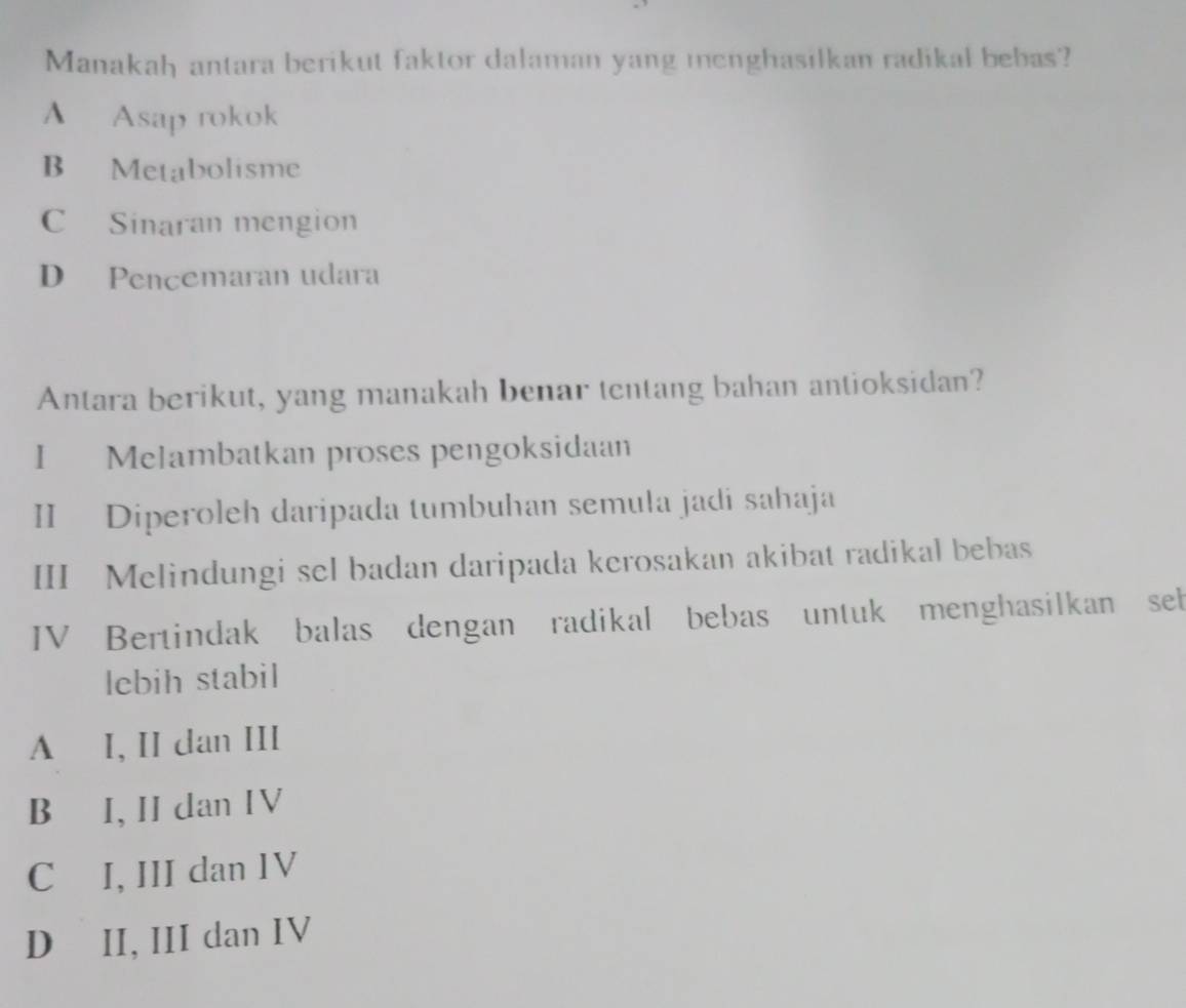 Manakah antara berikut faktor dalaman yang menghasilkan radikal bebas?
A Asap rokok
B Metabolisme
C Sinaran mengion
D Pencemaran udara
Antara berikut, yang manakah benar tentang bahan antioksidan?
I Melambatkan proses pengoksidaan
II Diperoleh daripada tumbuhan semula jadi sahaja
III Melindungi sel badan daripada kerosakan akibat radikal bebas
IV Bertindak balas dengan radikal bebas untuk menghasilkan seb
lebih stabil
A I, II dan III
B I, II dan IV
C I, III dan IV
D II, III dan IV