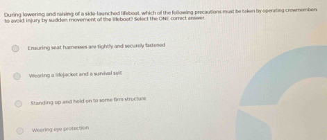 During lowering and raising of a side-launched lifeboal, which of the following precautions must be taken by operating crewmembers
to avoid injury by sudden moverent of the lifeboat? Select the ONE correct answer.
Ensuring seat harnesses are tightly and securely fastened
Wearing a lifejacket and a survival suit
Standing up and hold on to some firm structure
Wearing eye protection