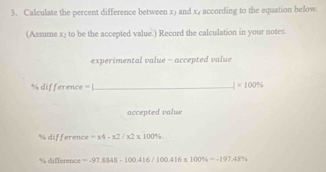 Calculate the percent difference between x3 and x_4 according to the equation below. 
(Assume x_2 to be the accepted value.) Record the calculation in your notes. 
experimental value - accepted value 
% difference = | __ |* 100%
accepted value
% difference =x4-x2/x2* 100%
% difference =-97.8848-100.416/100.416* 100% =-197.48%