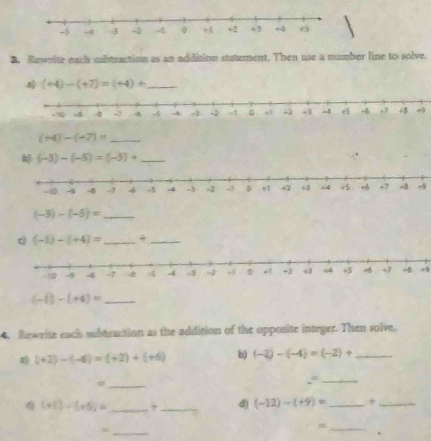 Rewrite each subtraction as an addition staterent. Then use a number line to solve.
(+4)-(+7)=(+4)+ _ 
_ (+4)-(+7)=
_ (-3)-(-5)=(-3)+
9 
_ (-3)-(-5)=
(-1)-(+4)= _ 4_ 
49 
_ (-1)-(+4)=
4. Rewrite each sbtraction as the addition of the opposite integer. Then solve.
(+2)-(-6)=(+2)+(+6)
b) (-2)-(-4)=(-2)+ _ 
_= 
.”_
(+1)+(+5)= _ 
_ 
4) (-12)-(+9)= _ 
_ 
_ 
_= 
。