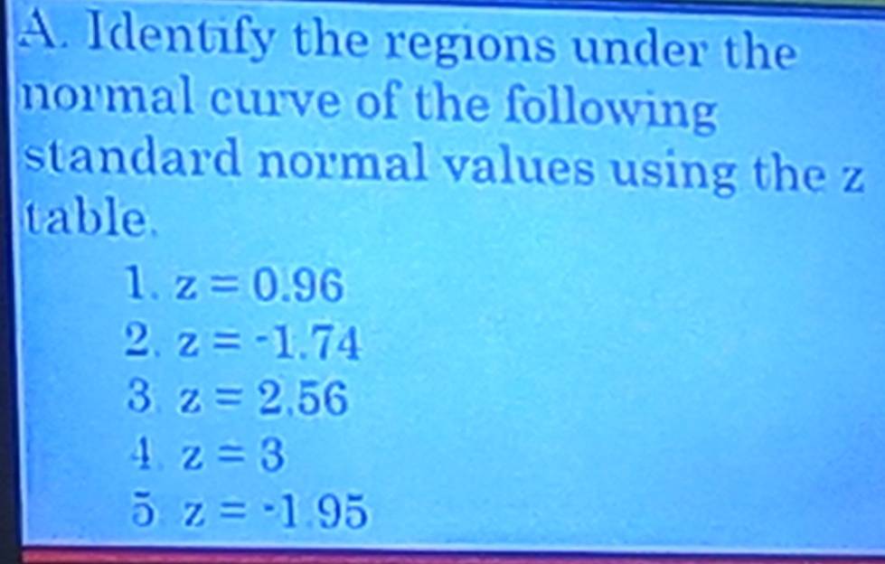 Identify the regions under the 
normal curve of the following 
standard normal values using the z
table. 
1. z=0.96
2. z=-1.74
3 z=2.56
4. z=3
5 z=-1.95