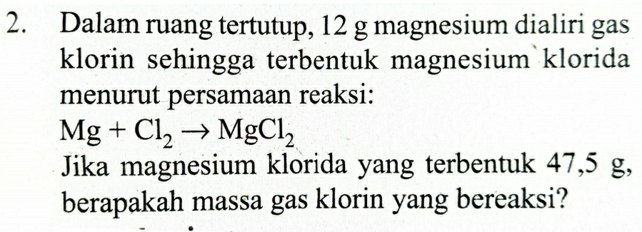 Dalam ruang tertutup, 12 g magnesium dialiri gas 
klorin sehingga terbentuk magnesium klorida 
menurut persamaan reaksi:
Mg+Cl_2to MgCl_2
Jika magnesium klorida yang terbentuk 47,5 g, 
berapakah massa gas klorin yang bereaksi?