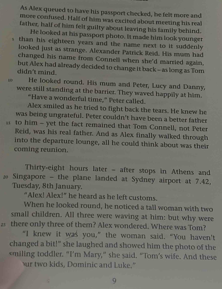 As Alex queued to have his passport checked, he felt more and 
more confused. Half of him was excited about meeting his real 
father, half of him felt guilty about leaving his family behind. 
He looked at his passport photo. It made him look younger 
s than his eighteen years and the name next to it suddenly 
looked just as strange. Alexander Patrick Reid. His mum had 
changed his name from Connell when she'd married again, 
but Alex had already decided to change it back - as long as Tom 
didn't mind. 
10 He looked round. His mum and Peter, Lucy and Danny, 
were still standing at the barrier. They waved happily at him. 
“Have a wonderful time,” Peter called. 
Alex smiled as he tried to fight back the tears. He knew he 
was being ungrateful. Peter couldn’t have been a better father 
is to him - yet the fact remained that Tom Connell, not Peter 
Reid, was his real father. And as Alex finally walked through 
into the departure lounge, all he could think about was their 
coming reunion. 
Thirty-eight hours later - after stops in Athens and
20 Singapore - the plane landed at Sydney airport at 7.42, 
Tuesday, 8th January. 
“Alex! Alex!” he heard as he left customs. 
When he looked round, he noticed a tall woman with two 
small children. All three were waving at him: but why were
2 there only three of them? Alex wondered. Where was Tom? 
“I knew it was you,” the woman said. “You haven’t 
changed a bit!” she laughed and showed him the photo of the 
smiling toddler. “I’m Mary,” she said. “Tom’s wife. And these 
ur two kids, Dominic and Luke.” 
9