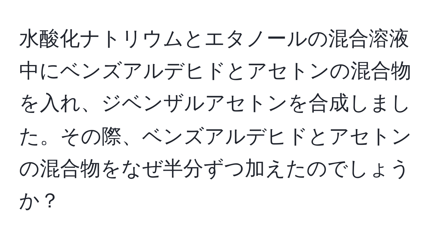 水酸化ナトリウムとエタノールの混合溶液中にベンズアルデヒドとアセトンの混合物を入れ、ジベンザルアセトンを合成しました。その際、ベンズアルデヒドとアセトンの混合物をなぜ半分ずつ加えたのでしょうか？