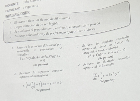 DOCENTE : Mg. CaNU 
FACULTAD : Ingeniería 
INSTRUCCIONES: 
1. El examen tiene un tiempo de 80 minutos 
2. La presentación debe ser legible 
3. Se evaluará el procedimiento realizado momento de la prueba 
4. No usar calculadora y de preferencia apagar los celulares 
1. Resolver la ecuación diferencial por 
3. Resolver la siguiente ecuación 
reductible a separación de diferencial, halle un factor de
=0 integración para resolverla 
variables: dx+Cos^3x.Ctgy.d
Tgx. Sey. (y^2+1)dx+x.y.dy=0
(04 puntos) 
(04 puntos) 
4. Resolver la siguiente ecuación 
diferencial de Bernoulli 
2. Resolver la siguiente ecuación 
diferencial homogênea
 dy/dx + 1/x y=5x^2.y^(-1)
x.(ln ( x/y )+1)dx-y.dx=0
(04 puntos) 
(04 puntos)