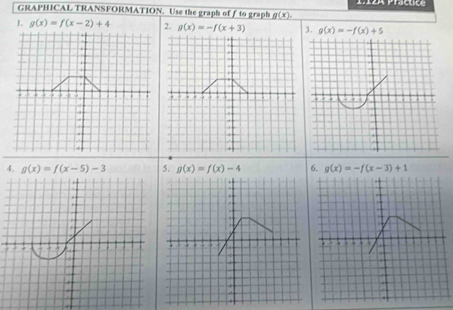 1712A Practice 
GRAPHICAL TRANSFORMATION. Use the graph of ƒ to graph g(x). 
1. g(x)=f(x-2)+4 2. g(x)=-f(x+3) 3. g(x)=-f(x)+5

4. g(x)=f(x-5)-3 5. g(x)=f(x)-4 6. g(x)=-f(x-3)+1