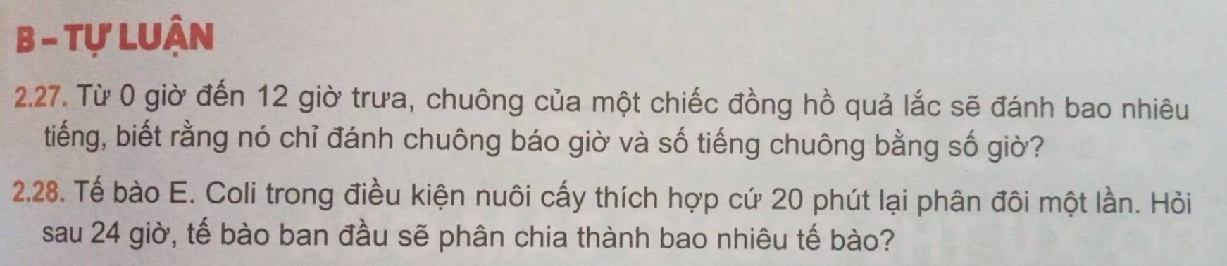 Tự LUận 
2.27. Từ 0 giờ đến 12 giờ trưa, chuông của một chiếc đồng hồ quả lắc sẽ đánh bao nhiêu 
tiếng, biết rằng nó chỉ đánh chuông báo giờ và số tiếng chuông bằng số giờ? 
2.28. Tế bào E. Coli trong điều kiện nuôi cấy thích hợp cứ 20 phút lại phân đôi một lần. Hỏi 
sau 24 giờ, tế bào ban đầu sẽ phân chia thành bao nhiêu tế bào?