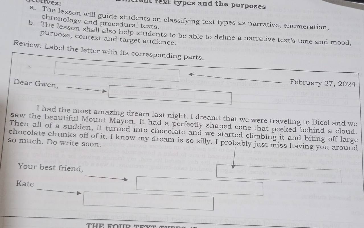 cc ti es: 
elt text types and the purposes 
a. The lesson will guide students on classifying text types as narrative, enumeration, 
chronology and procedural texts. 
b. The lesson shall also help students to be able to define a narrative text’s tone and mood, 
purpose, context and target audience. 
Review: Label the letter with its corresponding parts. 
Dear Gwen, 
February 27, 2024 
I had the most amazing dream last night. I dreamt that we were traveling to Bicol and we 
saw the beautiful Mount Mayon. It had a perfectly shaped cone that peeked behind a cloud. 
Then all of a sudden, it turned into chocolate and we started climbing it and biting off large 
chocolate chunks off of it. I know my dream is so silly. I probably just miss having you around 
so much. Do write soon. 
Your best friend, 
Kate